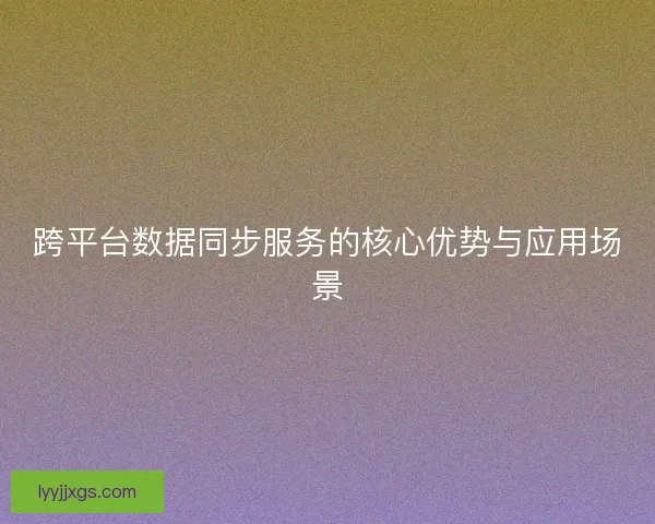 跨平台数据同步服务的核心优势与应用场景