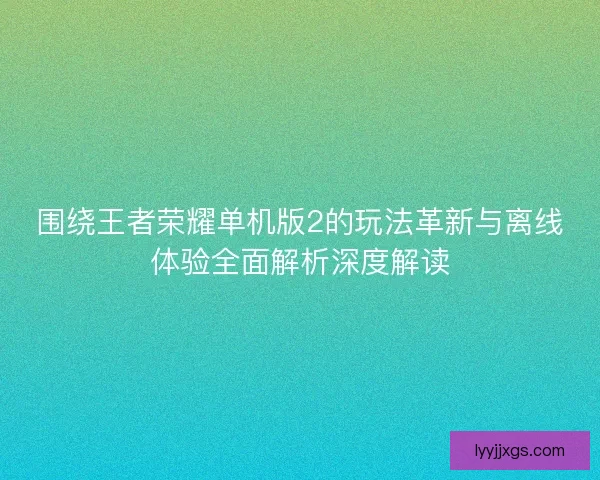 围绕王者荣耀单机版2的玩法革新与离线体验全面解析深度解读