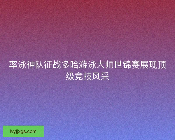 率泳神队征战多哈游泳大师世锦赛展现顶级竞技风采