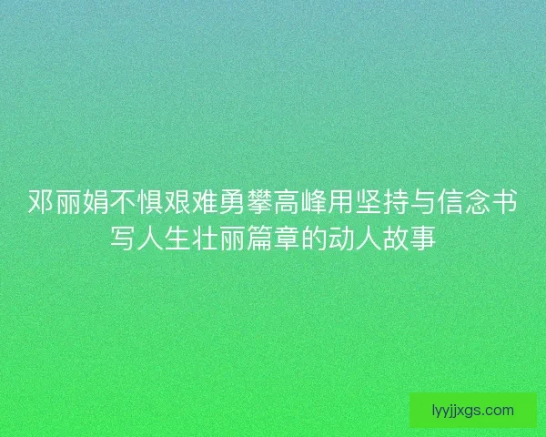 邓丽娟不惧艰难勇攀高峰用坚持与信念书写人生壮丽篇章的动人故事