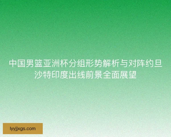 中国男篮亚洲杯分组形势解析与对阵约旦沙特印度出线前景全面展望