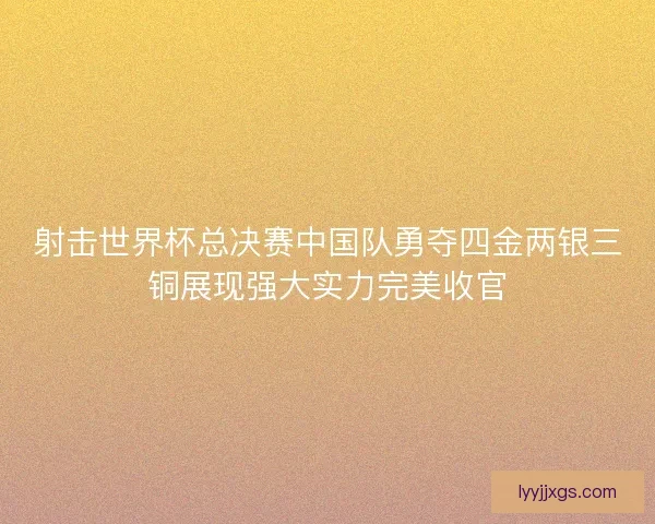 射击世界杯总决赛中国队勇夺四金两银三铜展现强大实力完美收官