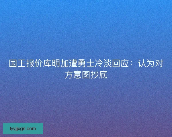 国王报价库明加遭勇士冷淡回应：认为对方意图抄底