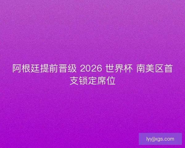阿根廷提前晋级 2026 世界杯 南美区首支锁定席位