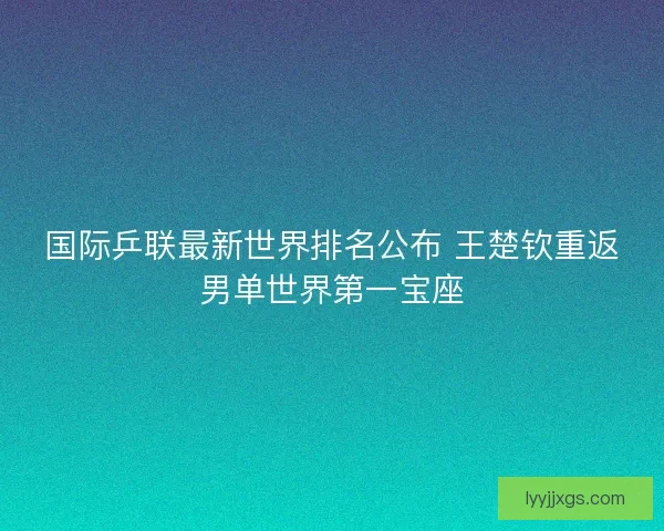 国际乒联最新世界排名公布 王楚钦重返男单世界第一宝座