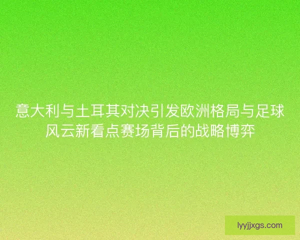 意大利与土耳其对决引发欧洲格局与足球风云新看点赛场背后的战略博弈